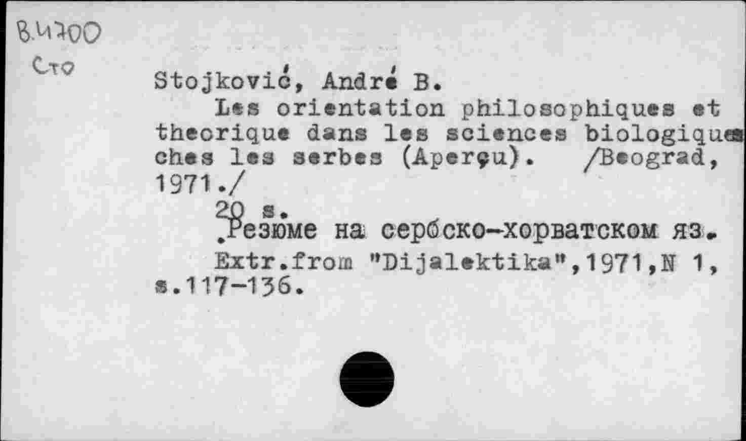 ﻿Сто
Stojkovic, André В.
Les orientation philosophiques et théorique dans les sciences biologiques ches les serbes (Aperçu). /Beograd, 1971./
резюме на сербско-хорватском яз.
Extr.from "Dijalektika”,1971,N 1, s.117-136.